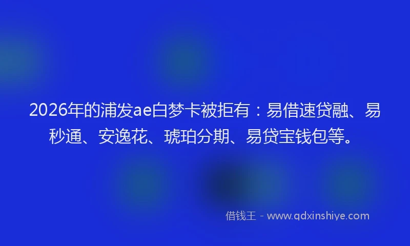2026年的浦发ae白梦卡被拒有：易借速贷融、易秒通、安逸花、琥珀分期、易贷宝钱包等。