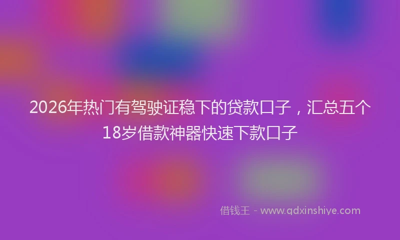 2026年热门有驾驶证稳下的贷款口子，汇总五个18岁借款神器快速下款口子