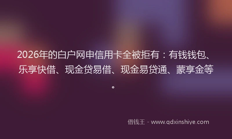 2026年的白户网申信用卡全被拒有：有钱钱包、乐享快借、现金贷易借、现金易贷通、蒙享金等。