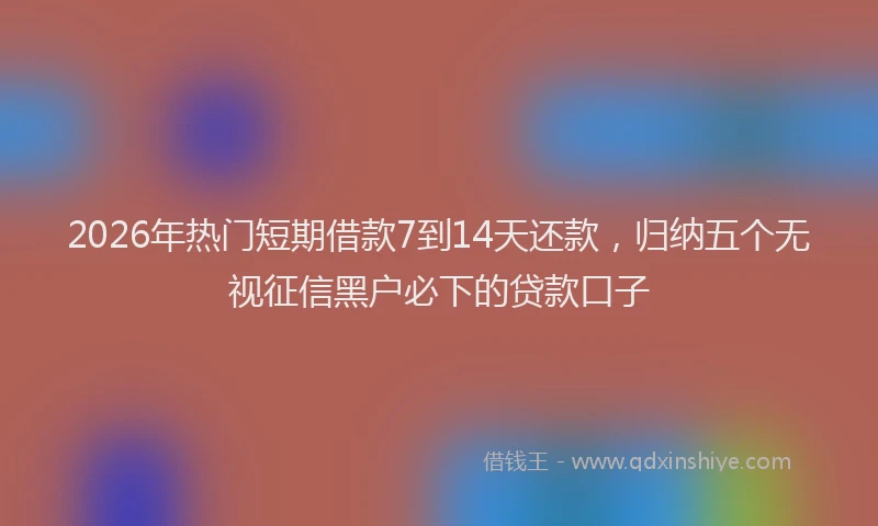 2026年热门短期借款7到14天还款，归纳五个无视征信黑户必下的贷款口子
