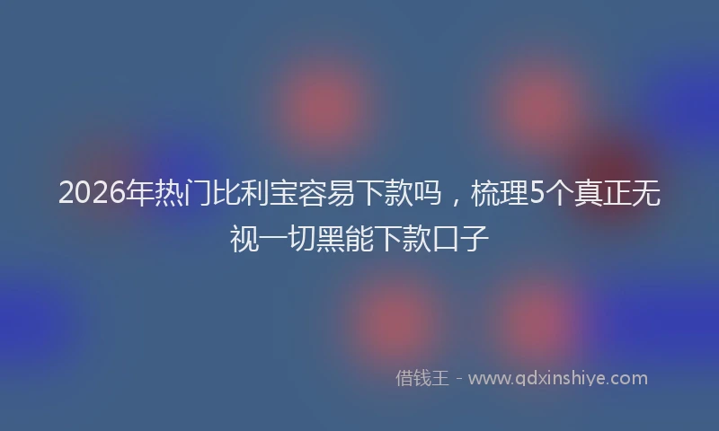 2026年热门比利宝容易下款吗，梳理5个真正无视一切黑能下款口子