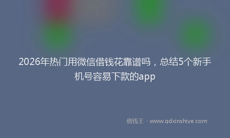 2026年热门用微信借钱花靠谱吗，总结5个新手机号容易下款的app