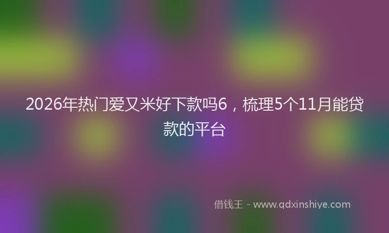 2026年热门爱又米好下款吗6，梳理5个11月能贷款的平台