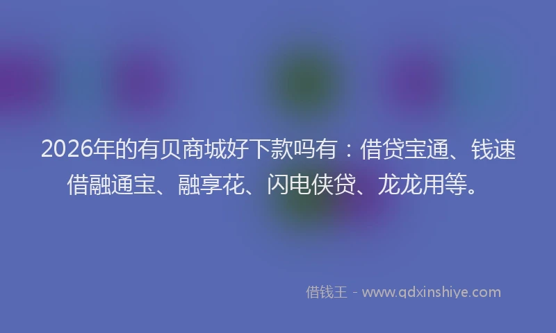 2026年的有贝商城好下款吗有:借贷宝通、钱速借融通宝、融享花、闪电侠贷、龙龙用等。