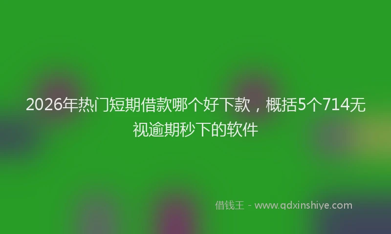 2026年热门短期借款哪个好下款，概括5个714无视逾期秒下的软件