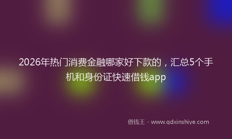 2026年热门消费金融哪家好下款的，汇总5个手机和身份证快速借钱app
