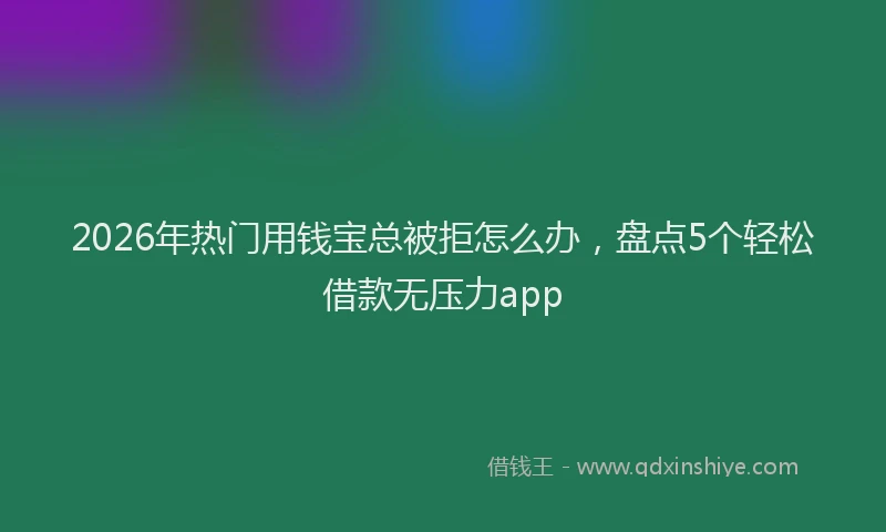 2026年热门用钱宝总被拒怎么办，盘点5个轻松借款无压力app