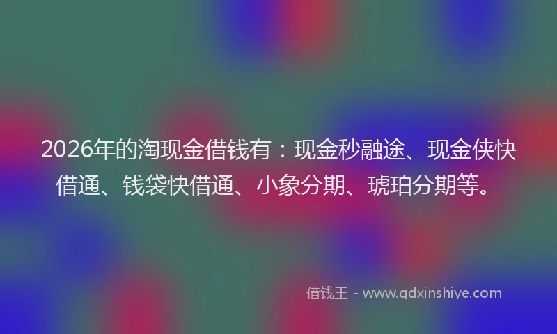 2026年的淘现金借钱有：现金秒融途、现金侠快借通、钱袋快借通、小象分期、琥珀分期等。