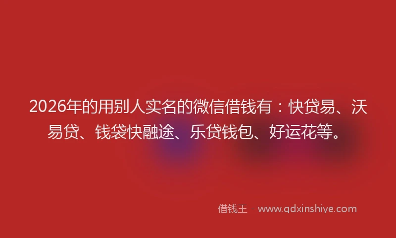 2026年的用别人实名的微信借钱有：快贷易、沃易贷、钱袋快融途、乐贷钱包、好运花等。