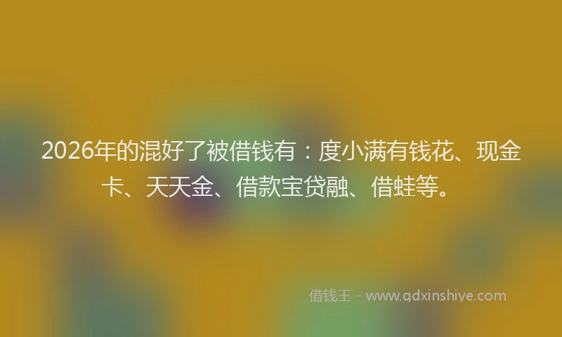2026年的混好了被借钱有：度小满有钱花、现金卡、天天金、借款宝贷融、借蛙等。