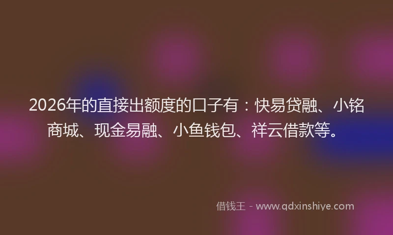 2026年的直接出额度的口子有：快易贷融、小铭商城、现金易融、小鱼钱包、祥云借款等。