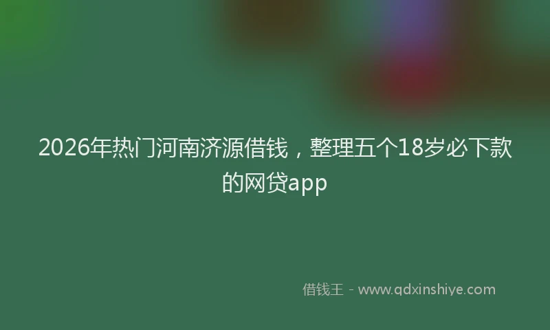 2026年热门河南济源借钱，整理五个18岁必下款的网贷app