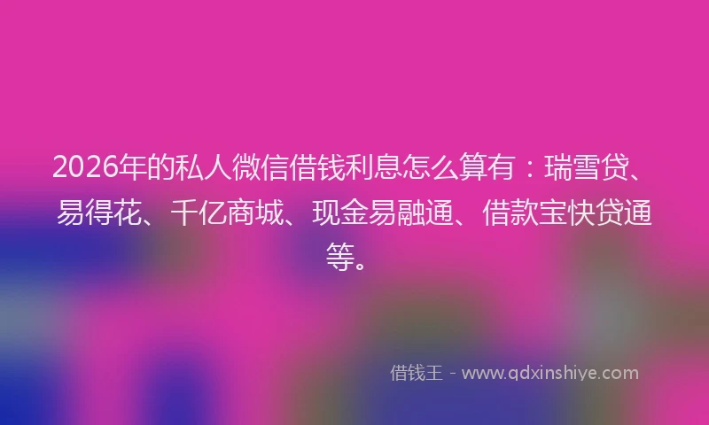 2026年的私人微信借钱利息怎么算有：瑞雪贷、易得花、千亿商城、现金易融通、借款宝快贷通等。