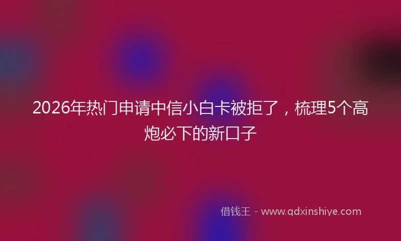2026年热门申请中信小白卡被拒了，梳理5个高炮必下的新口子