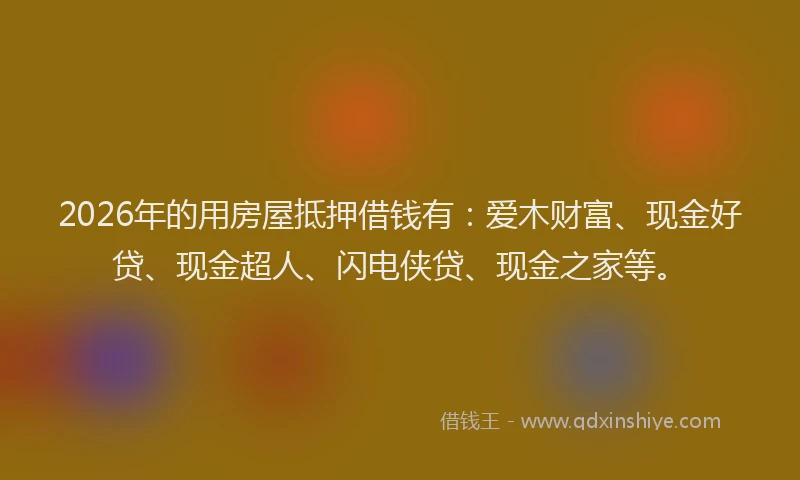 2026年的用房屋抵押借钱有：爱木财富、现金好贷、现金超人、闪电侠贷、现金之家等。