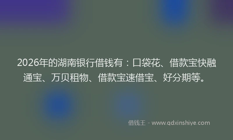 2026年的湖南银行借钱有：口袋花、借款宝快融通宝、万贝租物、借款宝速借宝、好分期等。