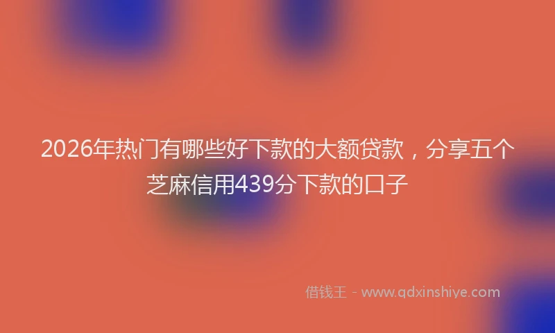 2026年热门有哪些好下款的大额贷款，分享五个芝麻信用439分下款的口子