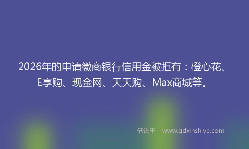 2026年的申请徽商银行信用金被拒有：橙心花、E享购、现金网、天天购、Max商城等。