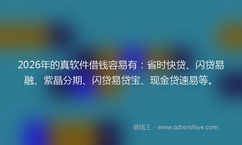 2026年的真软件借钱容易有：省时快贷、闪贷易融、紫晶分期、闪贷易贷宝、现金贷速易等。