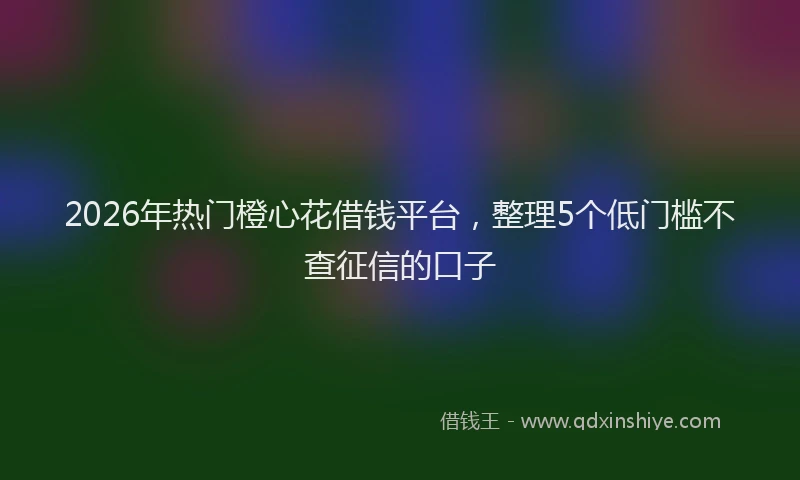 2026年热门橙心花借钱平台，整理5个低门槛不查征信的口子