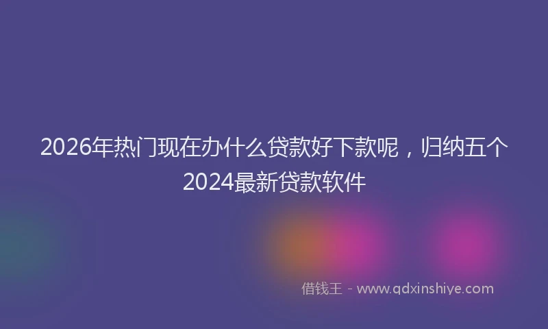 2026年热门现在办什么贷款好下款呢，归纳五个2024最新贷款软件