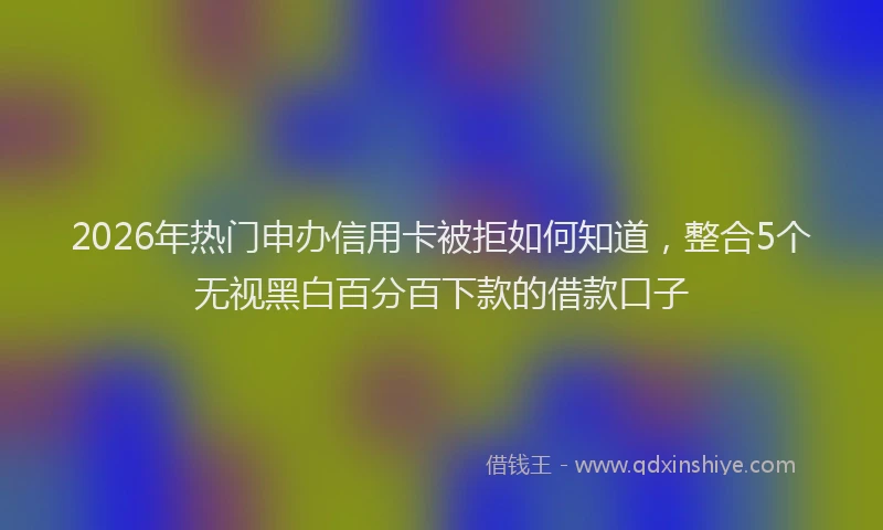 2026年热门申办信用卡被拒如何知道,整合5个无视黑白百分百下款的借款口子