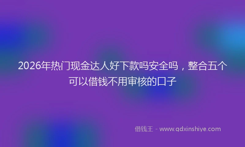 2026年热门现金达人好下款吗安全吗，整合五个可以借钱不用审核的口子