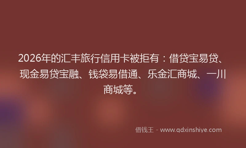 2026年的汇丰旅行信用卡被拒有：借贷宝易贷、现金易贷宝融、钱袋易借通、乐金汇商城、一川商城等。
