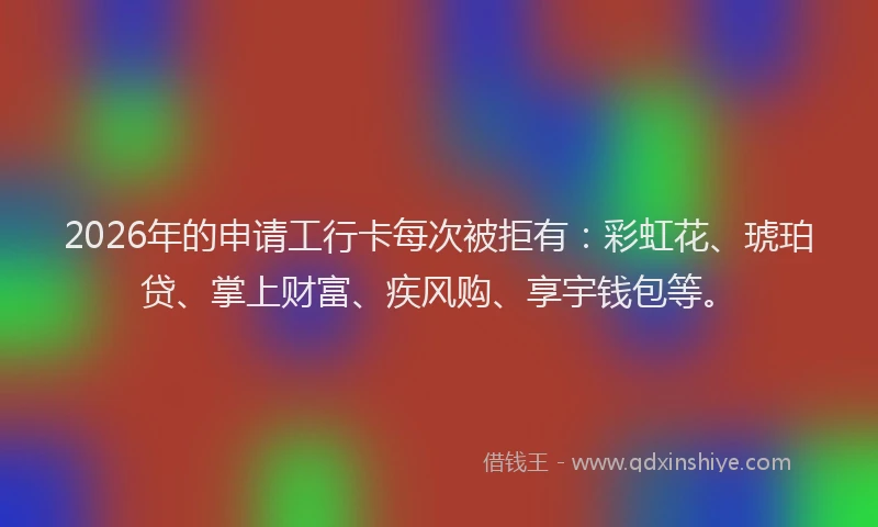 2026年的申请工行卡每次被拒有：彩虹花、琥珀贷、掌上财富、疾风购、享宇钱包等。