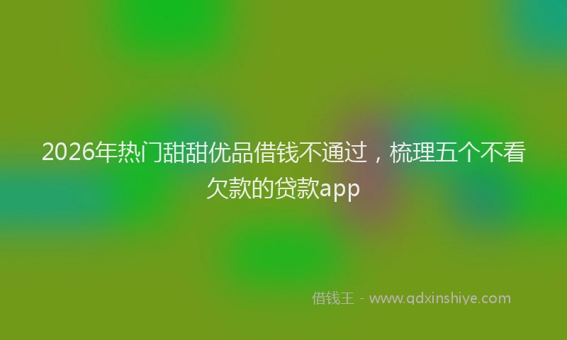 2026年热门甜甜优品借钱不通过，梳理五个不看欠款的贷款app