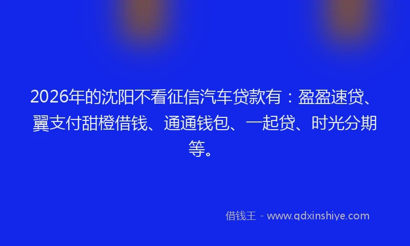 2026年的沈阳不看征信汽车贷款有：盈盈速贷、翼支付甜橙借钱、通通钱包、一起贷、时光分期等。