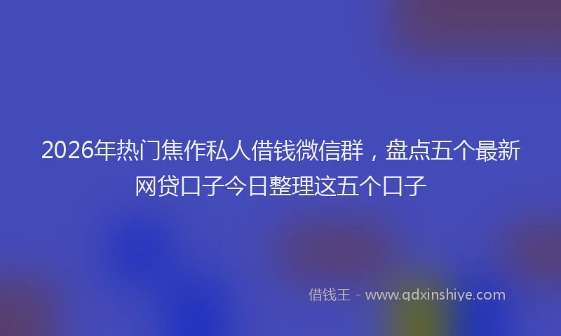 2026年热门焦作私人借钱微信群,盘点五个最新网贷口子今日整理这五个口子