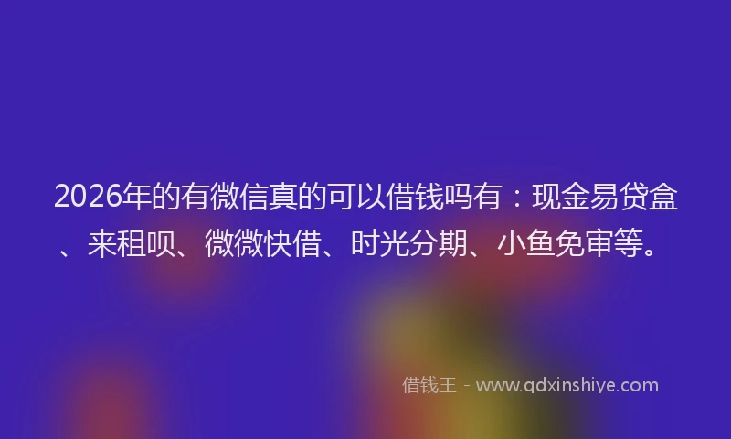 2026年的有微信真的可以借钱吗有：现金易贷盒、来租呗、微微快借、时光分期、小鱼免审等。