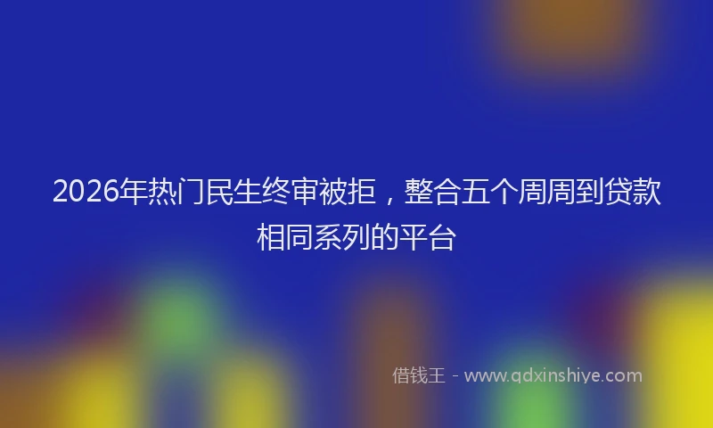2026年热门民生终审被拒，整合五个周周到贷款相同系列的平台