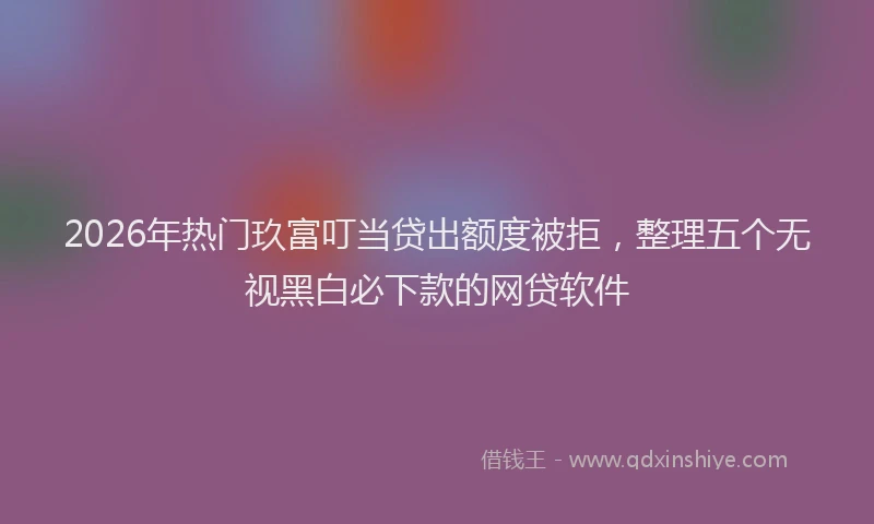 2026年热门玖富叮当贷出额度被拒，整理五个无视黑白必下款的网贷软件