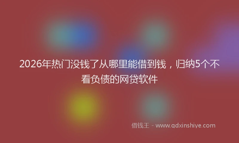 2026年热门没钱了从哪里能借到钱，归纳5个不看负债的网贷软件