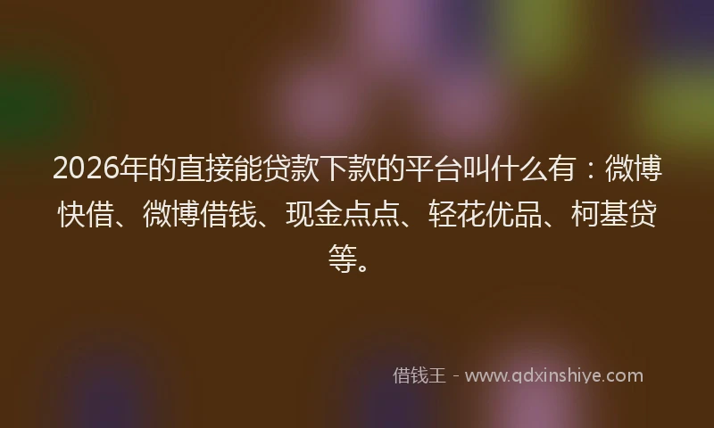 2026年的直接能贷款下款的平台叫什么有：微博快借、微博借钱、现金点点、轻花优品、柯基贷等。