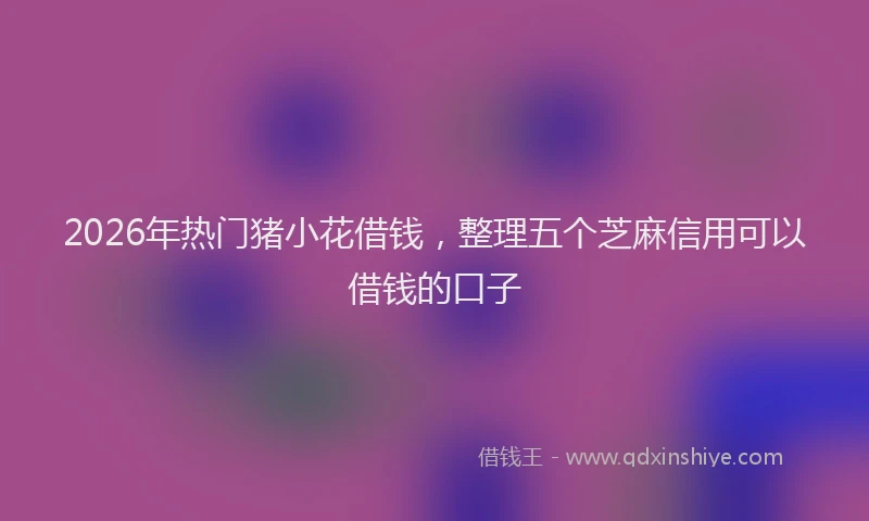 2026年热门猪小花借钱，整理五个芝麻信用可以借钱的口子