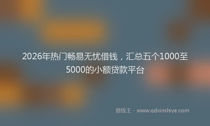 2026年热门畅易无忧借钱，汇总五个1000至5000的小额贷款平台