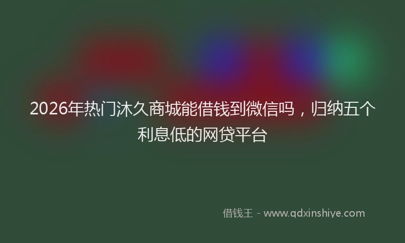 2026年热门沐久商城能借钱到微信吗，归纳五个利息低的网贷平台