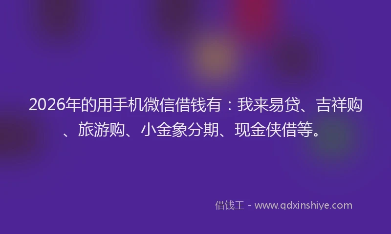 2026年的用手机微信借钱有：我来易贷、吉祥购、旅游购、小金象分期、现金侠借等。