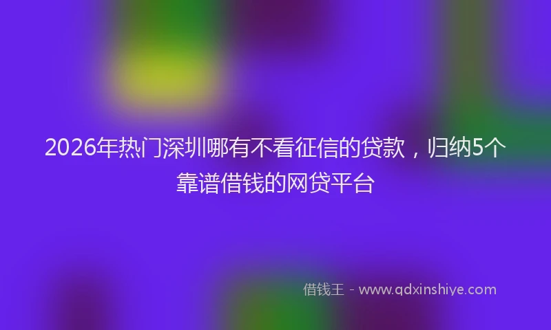 2026年热门深圳哪有不看征信的贷款，归纳5个靠谱借钱的网贷平台