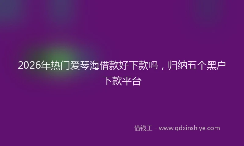 2026年热门爱琴海借款好下款吗，归纳五个黑户下款平台