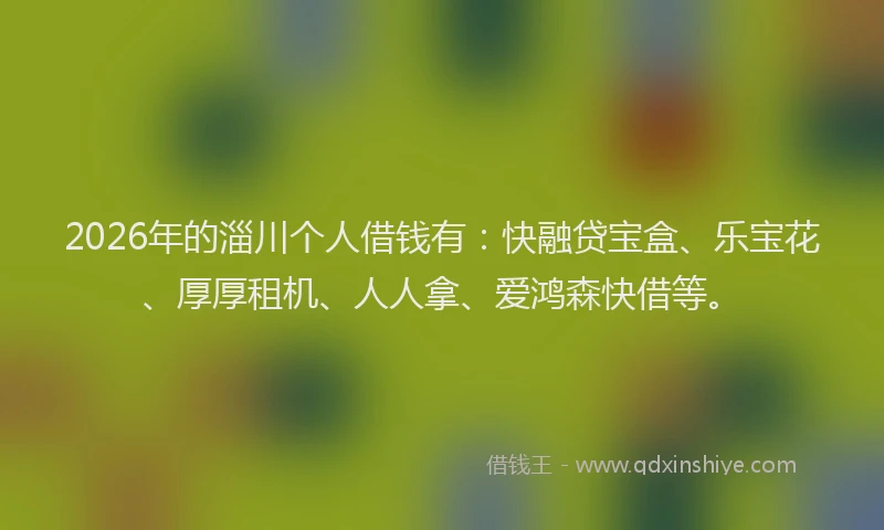 2026年的淄川个人借钱有：快融贷宝盒、乐宝花、厚厚租机、人人拿、爱鸿森快借等。