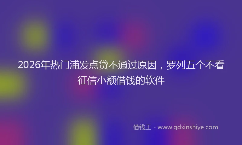 2026年热门浦发点贷不通过原因，罗列五个不看征信小额借钱的软件