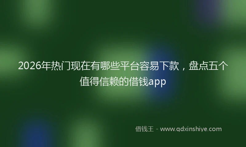 2026年热门现在有哪些平台容易下款，盘点五个值得信赖的借钱app