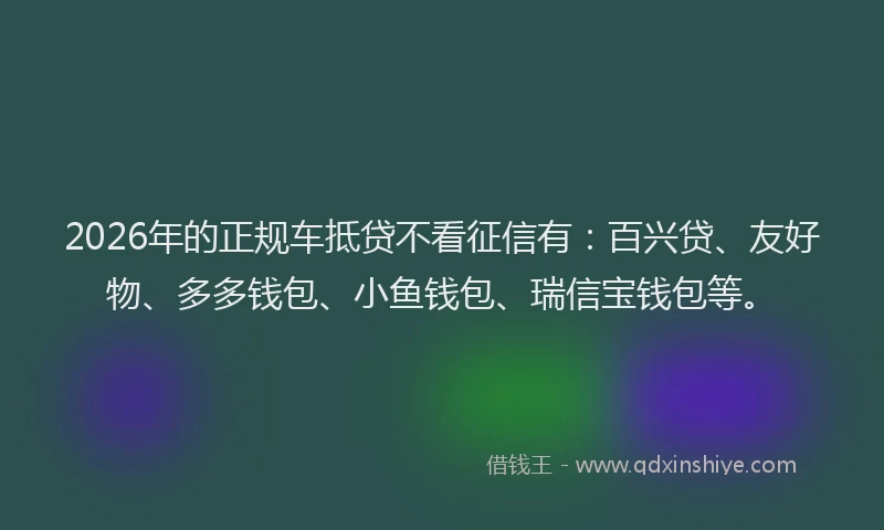 2026年的正规车抵贷不看征信有：百兴贷、友好物、多多钱包、小鱼钱包、瑞信宝钱包等。