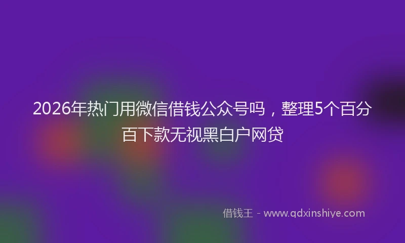 2026年热门用微信借钱公众号吗，整理5个百分百下款无视黑白户网贷