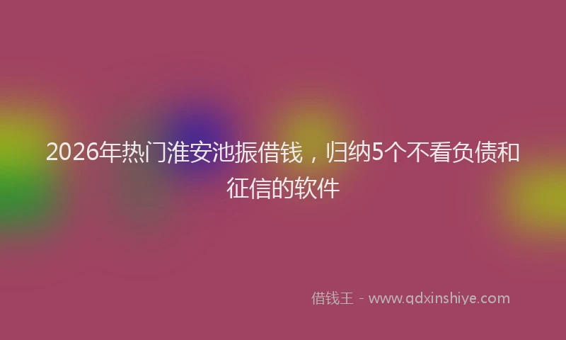 2026年热门淮安池振借钱，归纳5个不看负债和征信的软件
