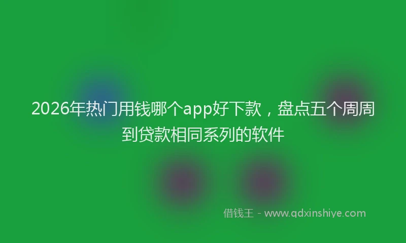 2026年热门用钱哪个app好下款，盘点五个周周到贷款相同系列的软件
